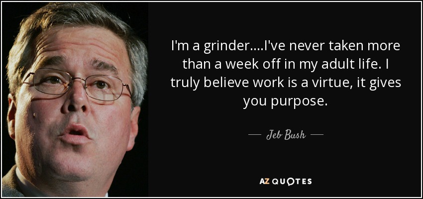 I'm a grinder....I've never taken more than a week off in my adult life. I truly believe work is a virtue, it gives you purpose. - Jeb Bush