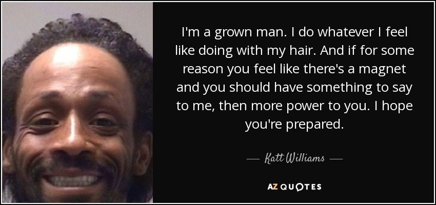 I'm a grown man. I do whatever I feel like doing with my hair. And if for some reason you feel like there's a magnet and you should have something to say to me, then more power to you. I hope you're prepared. - Katt Williams