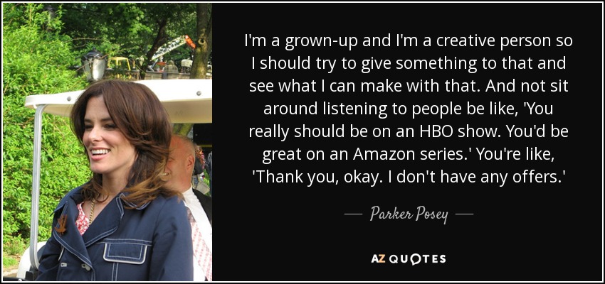 I'm a grown-up and I'm a creative person so I should try to give something to that and see what I can make with that. And not sit around listening to people be like, 'You really should be on an HBO show. You'd be great on an Amazon series.' You're like, 'Thank you, okay. I don't have any offers.' - Parker Posey