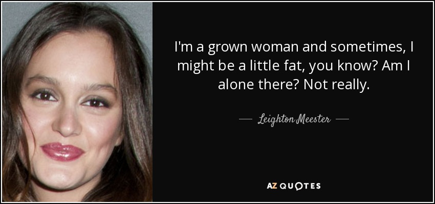I'm a grown woman and sometimes, I might be a little fat, you know? Am I alone there? Not really. - Leighton Meester