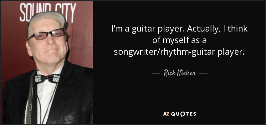 I'm a guitar player. Actually, I think of myself as a songwriter/rhythm-guitar player. - Rick Nielsen