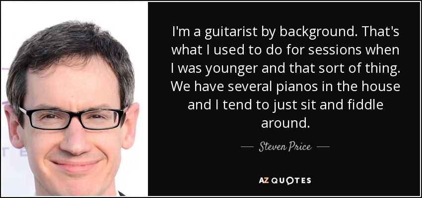 I'm a guitarist by background. That's what I used to do for sessions when I was younger and that sort of thing. We have several pianos in the house and I tend to just sit and fiddle around. - Steven Price