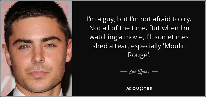 I'm a guy, but I'm not afraid to cry. Not all of the time. But when I'm watching a movie, I'll sometimes shed a tear, especially 'Moulin Rouge'. - Zac Efron