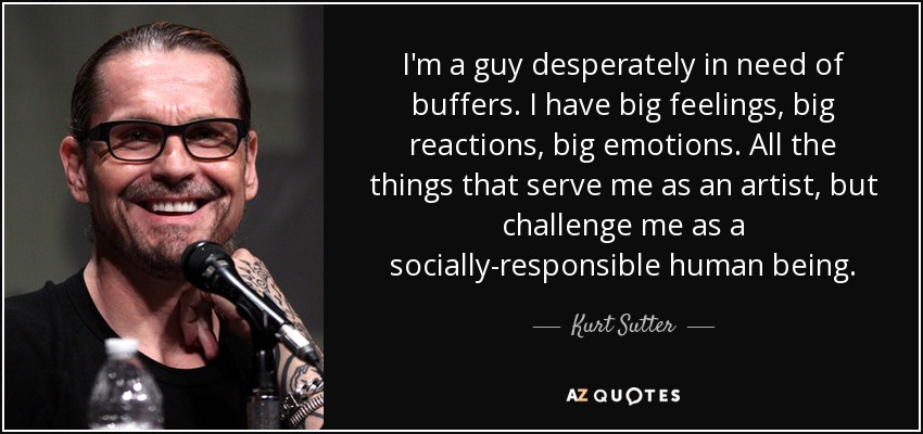 I'm a guy desperately in need of buffers. I have big feelings, big reactions, big emotions. All the things that serve me as an artist, but challenge me as a socially-responsible human being. - Kurt Sutter