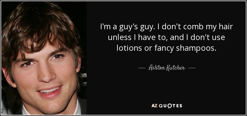I'm a guy's guy. I don't comb my hair unless I have to, and I don't use lotions or fancy shampoos. - Ashton Kutcher