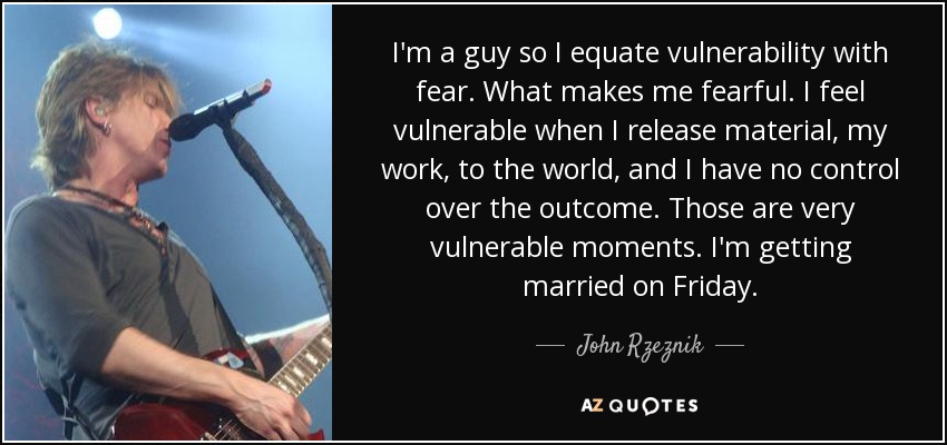 I'm a guy so I equate vulnerability with fear. What makes me fearful. I feel vulnerable when I release material, my work, to the world, and I have no control over the outcome. Those are very vulnerable moments. I'm getting married on Friday. - John Rzeznik