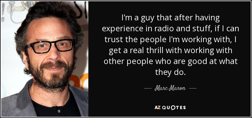 I'm a guy that after having experience in radio and stuff, if I can trust the people I'm working with, I get a real thrill with working with other people who are good at what they do. - Marc Maron