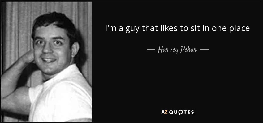 I'm a guy that likes to sit in one place - Harvey Pekar