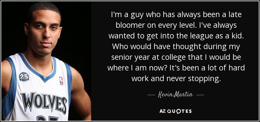 I'm a guy who has always been a late bloomer on every level. I've always wanted to get into the league as a kid. Who would have thought during my senior year at college that I would be where I am now? It's been a lot of hard work and never stopping. - Kevin Martin
