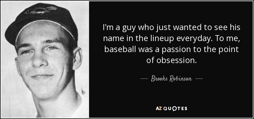 I'm a guy who just wanted to see his name in the lineup everyday. To me, baseball was a passion to the point of obsession. - Brooks Robinson