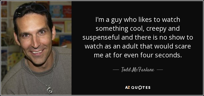 I'm a guy who likes to watch something cool, creepy and suspenseful and there is no show to watch as an adult that would scare me at for even four seconds. - Todd McFarlane