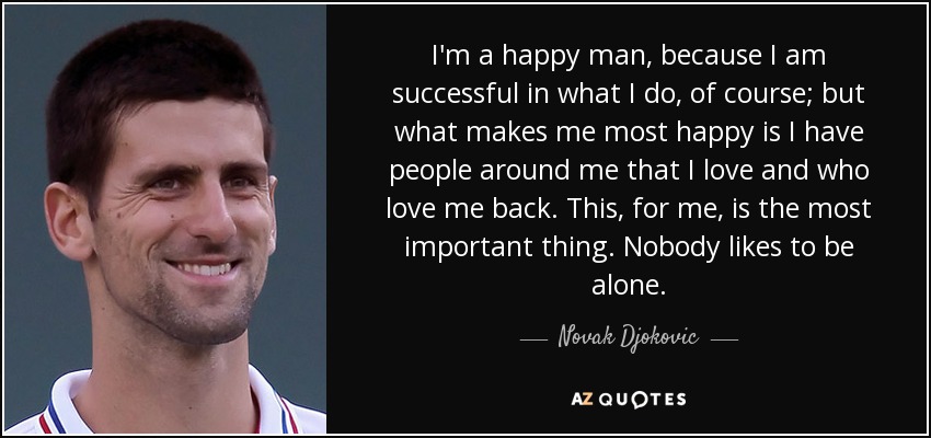 I'm a happy man, because I am successful in what I do, of course; but what makes me most happy is I have people around me that I love and who love me back. This, for me, is the most important thing. Nobody likes to be alone. - Novak Djokovic