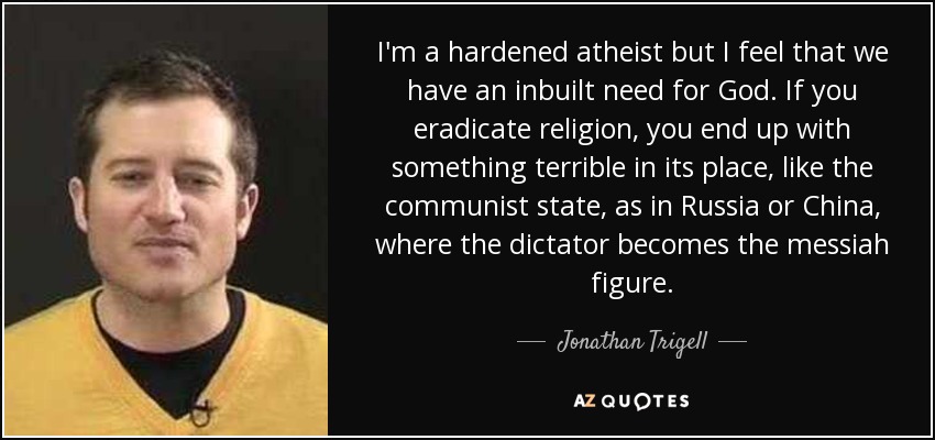 I'm a hardened atheist but I feel that we have an inbuilt need for God. If you eradicate religion, you end up with something terrible in its place, like the communist state, as in Russia or China, where the dictator becomes the messiah figure. - Jonathan Trigell