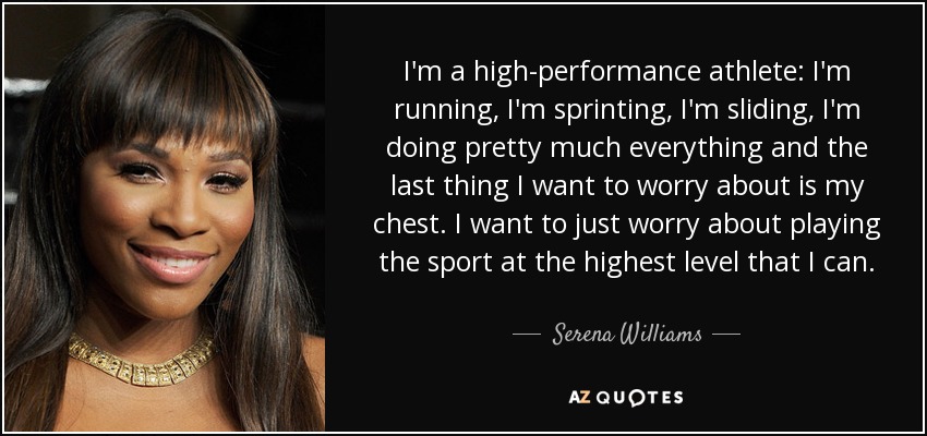 I'm a high-performance athlete: I'm running, I'm sprinting, I'm sliding, I'm doing pretty much everything and the last thing I want to worry about is my chest. I want to just worry about playing the sport at the highest level that I can. - Serena Williams