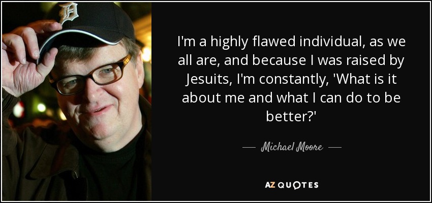 I'm a highly flawed individual, as we all are, and because I was raised by Jesuits, I'm constantly, 'What is it about me and what I can do to be better?' - Michael Moore