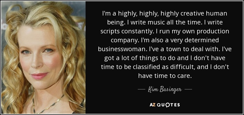 I'm a highly, highly, highly creative human being. I write music all the time. I write scripts constantly. I run my own production company. I'm also a very determined businesswoman. I've a town to deal with. I've got a lot of things to do and I don't have time to be classified as difficult, and I don't have time to care. - Kim Basinger