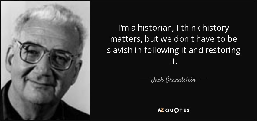 I'm a historian, I think history matters, but we don't have to be slavish in following it and restoring it. - Jack Granatstein