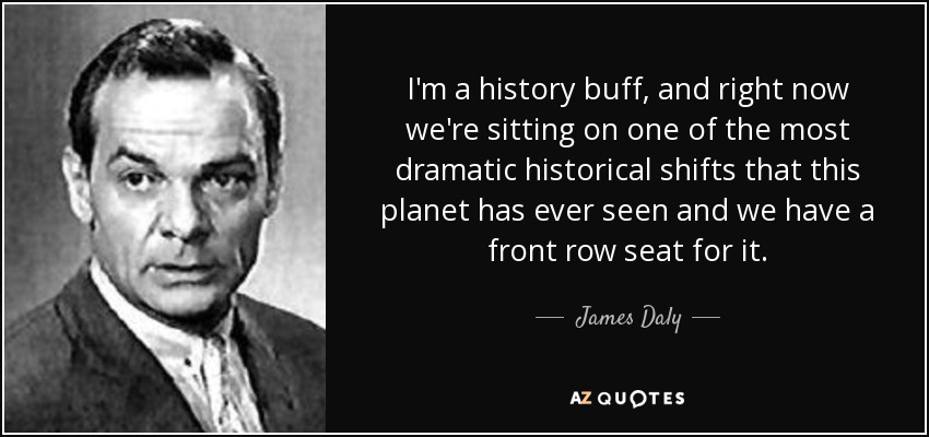 I'm a history buff, and right now we're sitting on one of the most dramatic historical shifts that this planet has ever seen and we have a front row seat for it. - James Daly