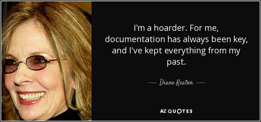 I'm a hoarder. For me, documentation has always been key, and I've kept everything from my past. - Diane Keaton