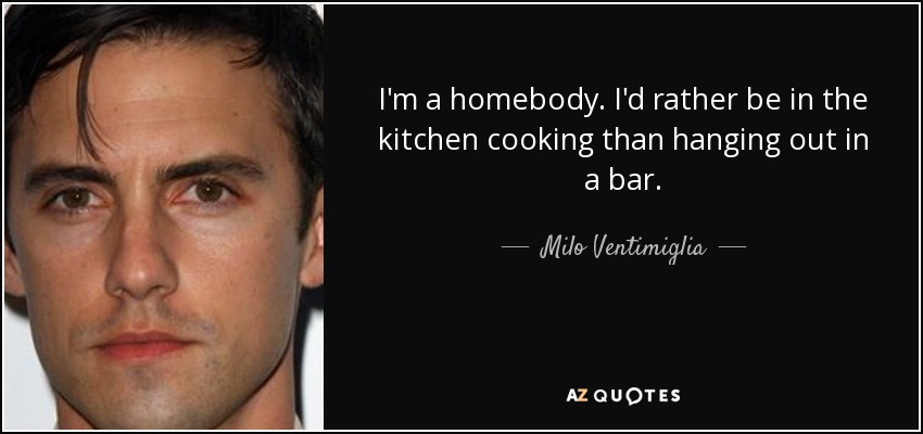I'm a homebody. I'd rather be in the kitchen cooking than hanging out in a bar. - Milo Ventimiglia