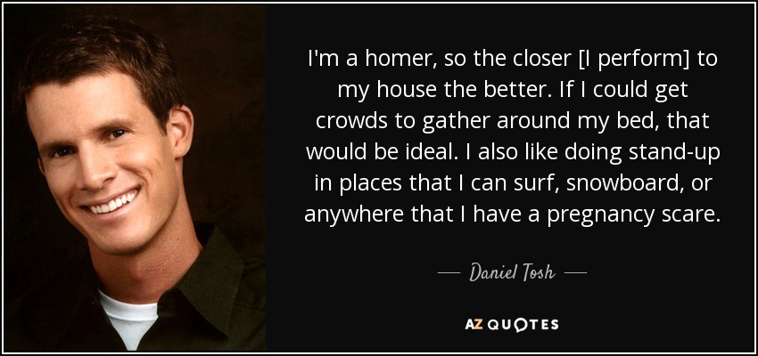 I'm a homer, so the closer [I perform] to my house the better. If I could get crowds to gather around my bed, that would be ideal. I also like doing stand-up in places that I can surf, snowboard, or anywhere that I have a pregnancy scare. - Daniel Tosh