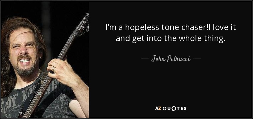 I'm a hopeless tone chaser!I love it and get into the whole thing. - John Petrucci