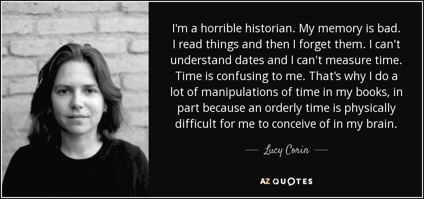 I'm a horrible historian. My memory is bad. I read things and then I forget them. I can't understand dates and I can't measure time. Time is confusing to me. That's why I do a lot of manipulations of time in my books, in part because an orderly time is physically difficult for me to conceive of in my brain. - Lucy Corin