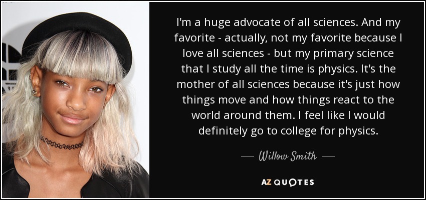 I'm a huge advocate of all sciences. And my favorite - actually, not my favorite because I love all sciences - but my primary science that I study all the time is physics. It's the mother of all sciences because it's just how things move and how things react to the world around them. I feel like I would definitely go to college for physics. - Willow Smith