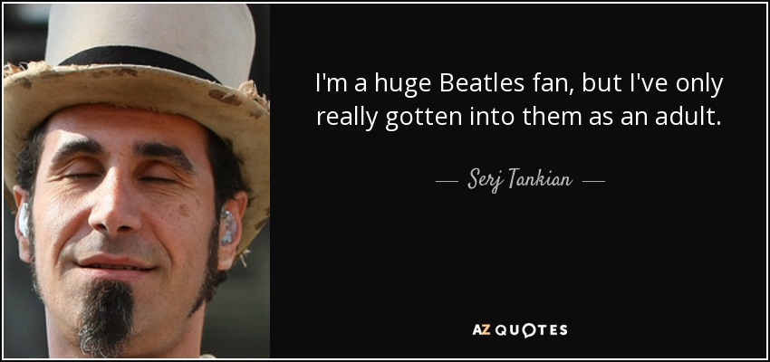 I'm a huge Beatles fan, but I've only really gotten into them as an adult. - Serj Tankian