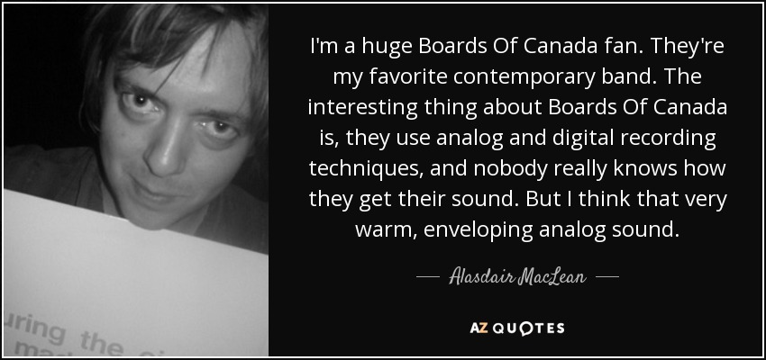 I'm a huge Boards Of Canada fan. They're my favorite contemporary band. The interesting thing about Boards Of Canada is, they use analog and digital recording techniques, and nobody really knows how they get their sound. But I think that very warm, enveloping analog sound. - Alasdair MacLean