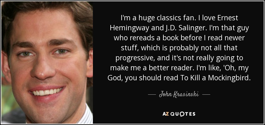 I'm a huge classics fan. I love Ernest Hemingway and J.D. Salinger. I'm that guy who rereads a book before I read newer stuff, which is probably not all that progressive, and it's not really going to make me a better reader. I'm like, 'Oh, my God, you should read To Kill a Mockingbird. - John Krasinski