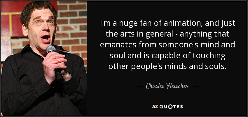I'm a huge fan of animation, and just the arts in general - anything that emanates from someone's mind and soul and is capable of touching other people's minds and souls. - Charles Fleischer