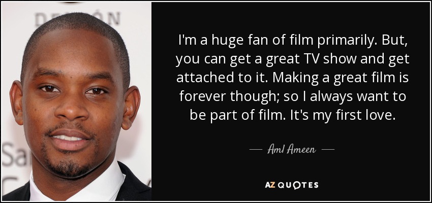 I'm a huge fan of film primarily. But, you can get a great TV show and get attached to it. Making a great film is forever though; so I always want to be part of film. It's my first love. - Aml Ameen