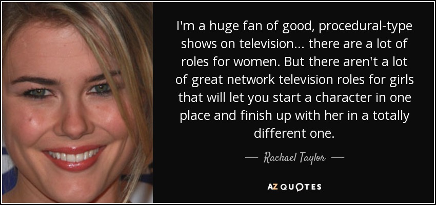 I'm a huge fan of good, procedural-type shows on television... there are a lot of roles for women. But there aren't a lot of great network television roles for girls that will let you start a character in one place and finish up with her in a totally different one. - Rachael Taylor