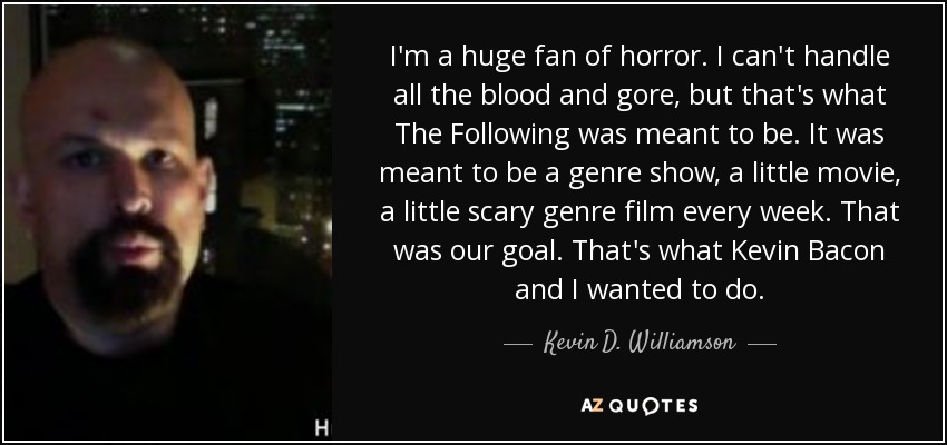 I'm a huge fan of horror. I can't handle all the blood and gore, but that's what The Following was meant to be. It was meant to be a genre show, a little movie, a little scary genre film every week. That was our goal. That's what Kevin Bacon and I wanted to do. - Kevin D. Williamson