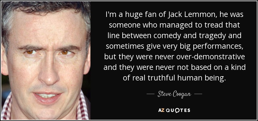 I'm a huge fan of Jack Lemmon, he was someone who managed to tread that line between comedy and tragedy and sometimes give very big performances, but they were never over-demonstrative and they were never not based on a kind of real truthful human being. - Steve Coogan