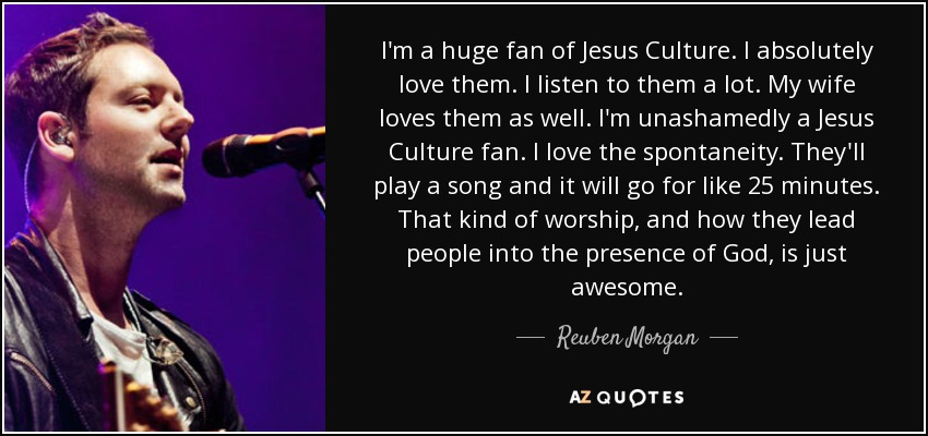 I'm a huge fan of Jesus Culture. I absolutely love them. I listen to them a lot. My wife loves them as well. I'm unashamedly a Jesus Culture fan. I love the spontaneity. They'll play a song and it will go for like 25 minutes. That kind of worship, and how they lead people into the presence of God, is just awesome. - Reuben Morgan