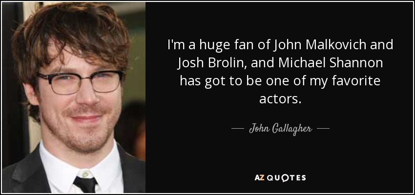 I'm a huge fan of John Malkovich and Josh Brolin, and Michael Shannon has got to be one of my favorite actors. - John Gallagher, Jr.