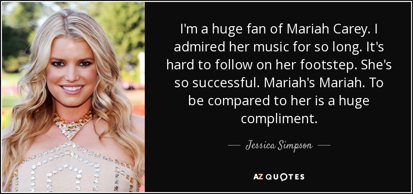 I'm a huge fan of Mariah Carey. I admired her music for so long. It's hard to follow on her footstep. She's so successful. Mariah's Mariah. To be compared to her is a huge compliment. - Jessica Simpson