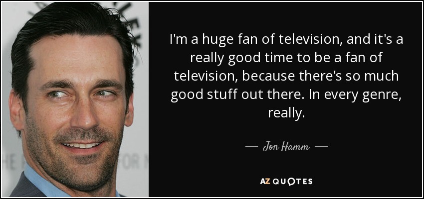 I'm a huge fan of television, and it's a really good time to be a fan of television, because there's so much good stuff out there. In every genre, really. - Jon Hamm