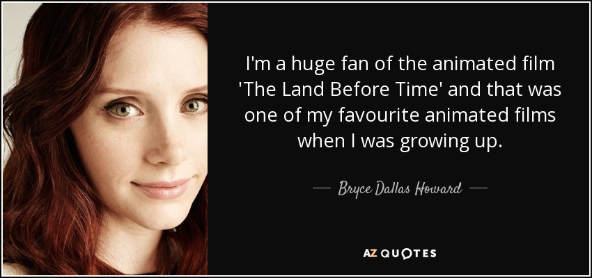 I'm a huge fan of the animated film 'The Land Before Time' and that was one of my favourite animated films when I was growing up. - Bryce Dallas Howard