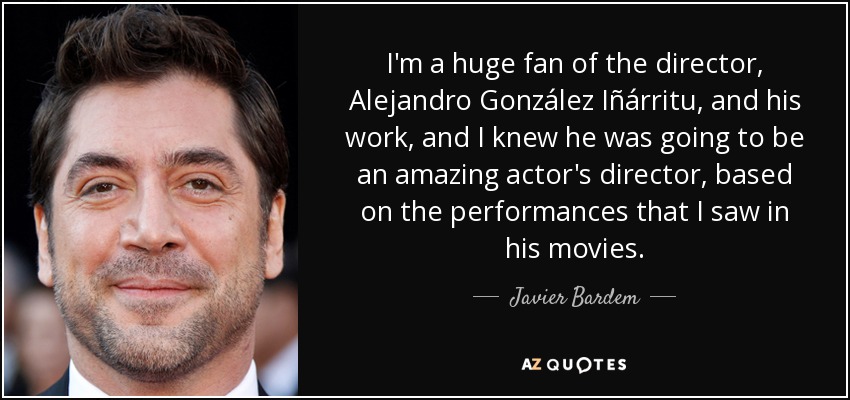 I'm a huge fan of the director, Alejandro González Iñárritu, and his work, and I knew he was going to be an amazing actor's director, based on the performances that I saw in his movies. - Javier Bardem