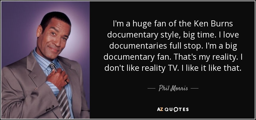 I'm a huge fan of the Ken Burns documentary style, big time. I love documentaries full stop. I'm a big documentary fan. That's my reality. I don't like reality TV. I like it like that. - Phil Morris