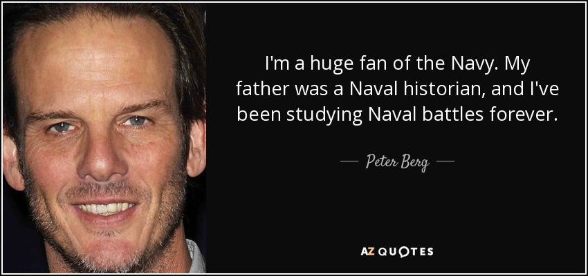 I'm a huge fan of the Navy. My father was a Naval historian, and I've been studying Naval battles forever. - Peter Berg