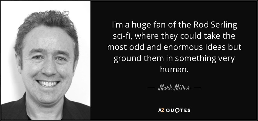 I'm a huge fan of the Rod Serling sci-fi, where they could take the most odd and enormous ideas but ground them in something very human. - Mark Millar