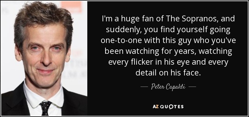 I'm a huge fan of The Sopranos, and suddenly, you find yourself going one-to-one with this guy who you've been watching for years, watching every flicker in his eye and every detail on his face. - Peter Capaldi