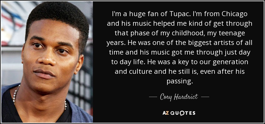 I'm a huge fan of Tupac. I'm from Chicago and his music helped me kind of get through that phase of my childhood, my teenage years. He was one of the biggest artists of all time and his music got me through just day to day life. He was a key to our generation and culture and he still is, even after his passing. - Cory Hardrict