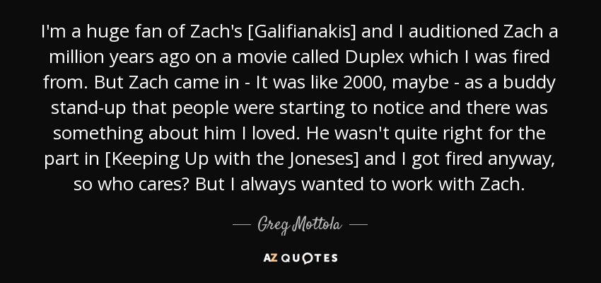 I'm a huge fan of Zach's [Galifianakis] and I auditioned Zach a million years ago on a movie called Duplex which I was fired from. But Zach came in - It was like 2000, maybe - as a buddy stand-up that people were starting to notice and there was something about him I loved. He wasn't quite right for the part in [Keeping Up with the Joneses] and I got fired anyway, so who cares? But I always wanted to work with Zach. - Greg Mottola