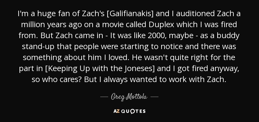 I'm a huge fan of Zach's [Galifianakis] and I auditioned Zach a million years ago on a movie called Duplex which I was fired from. But Zach came in - It was like 2000, maybe - as a buddy stand-up that people were starting to notice and there was something about him I loved. He wasn't quite right for the part in [Keeping Up with the Joneses] and I got fired anyway, so who cares? But I always wanted to work with Zach. - Greg Mottola