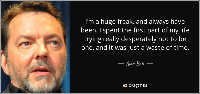 I'm a huge freak, and always have been. I spent the first part of my life trying really desperately not to be one, and it was just a waste of time. - Alan Ball